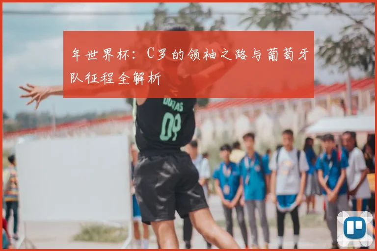 年世界杯：C罗的领袖之路与葡萄牙队征程全解析