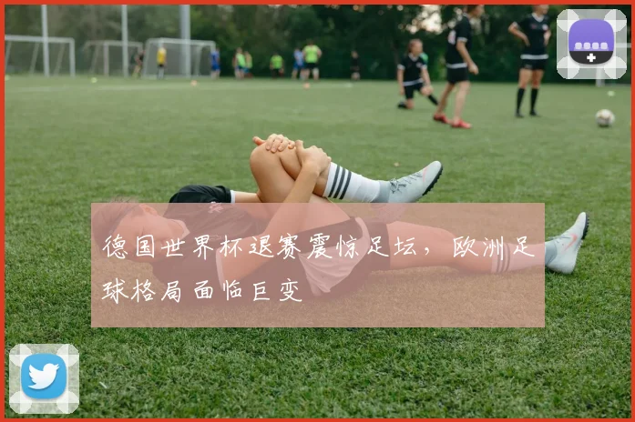 德国世界杯退赛震惊足坛，欧洲足球格局面临巨变