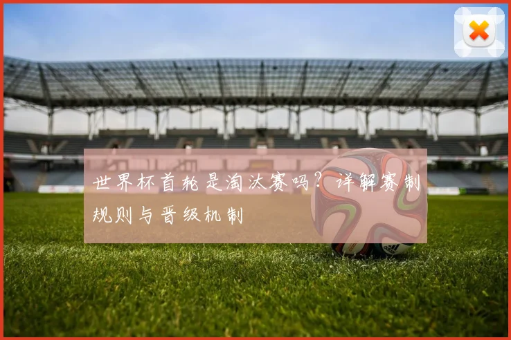 世界杯首轮是淘汰赛吗？详解赛制规则与晋级机制