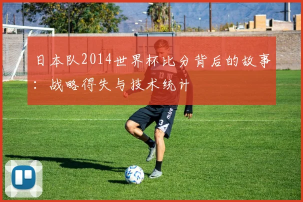 日本队2014世界杯比分背后的故事：战略得失与技术统计