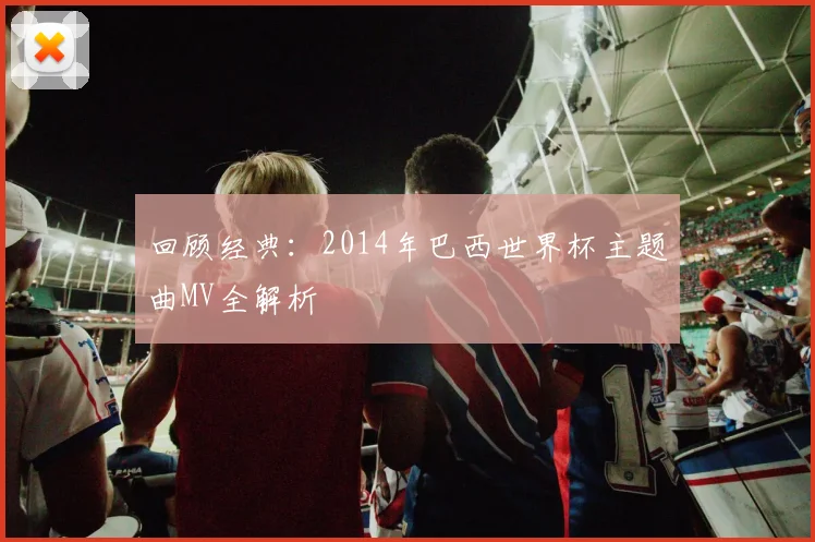 回顾经典：2014年巴西世界杯主题曲MV全解析
