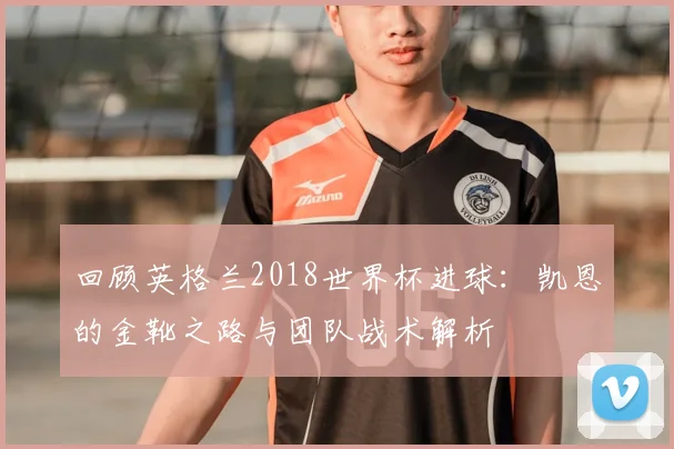 回顾英格兰2018世界杯进球：凯恩的金靴之路与团队战术解析
