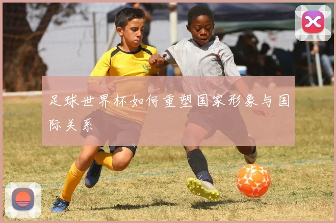 足球世界杯如何重塑国家形象与国际关系