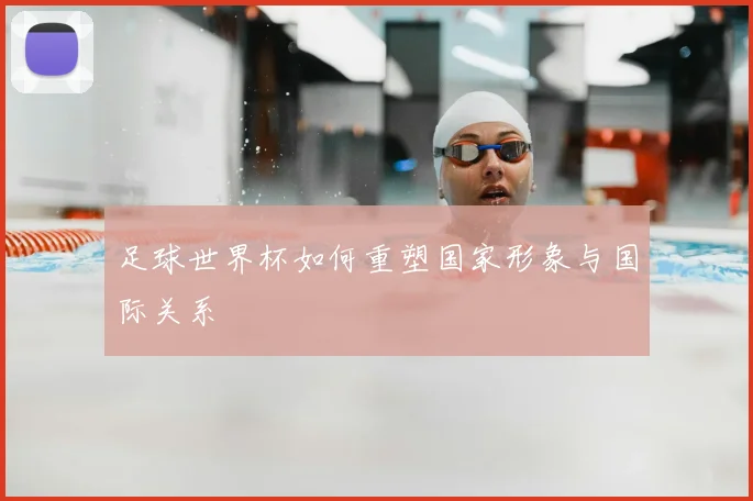 足球世界杯如何重塑国家形象与国际关系