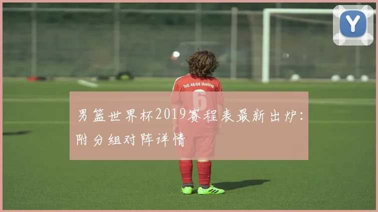 男篮世界杯2019赛程表最新出炉：附分组对阵详情